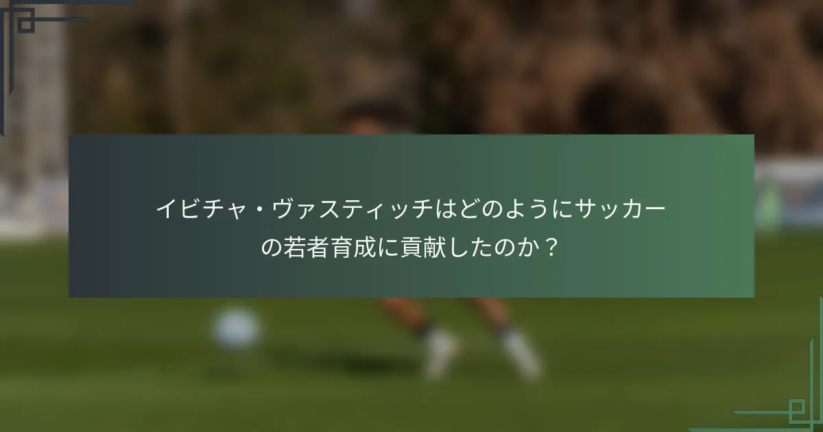 イビチャ・ヴァスティッチはどのようにサッカーの若者育成に貢献したのか？